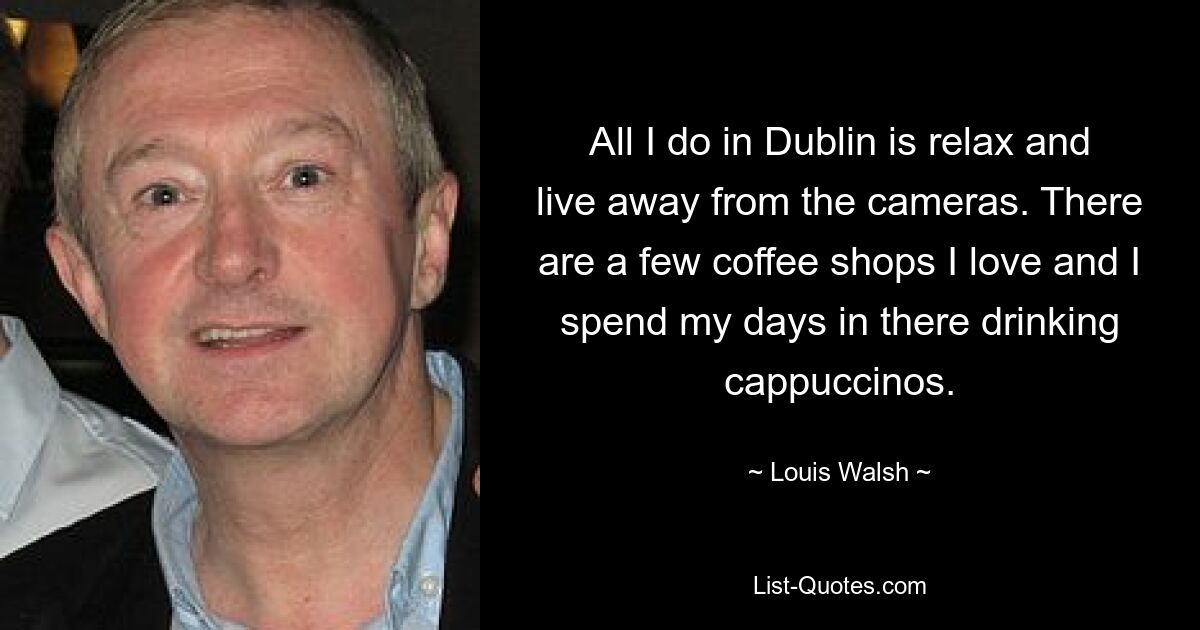 All I do in Dublin is relax and live away from the cameras. There are a few coffee shops I love and I spend my days in there drinking cappuccinos. — © Louis Walsh