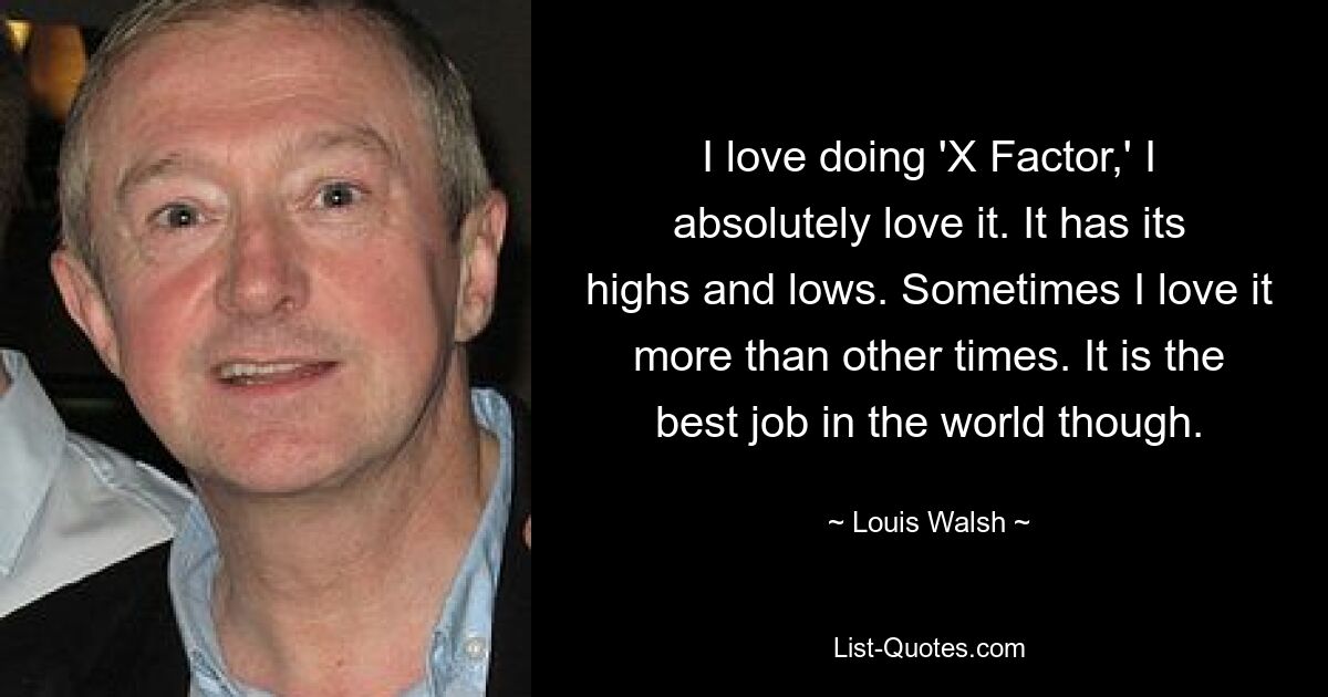 Ich liebe es, „X Factor“ zu machen, ich liebe es absolut. Es hat seine Höhen und Tiefen. Manchmal liebe ich es mehr als manchmal. Es ist jedoch der beste Job der Welt. — © Louis Walsh 