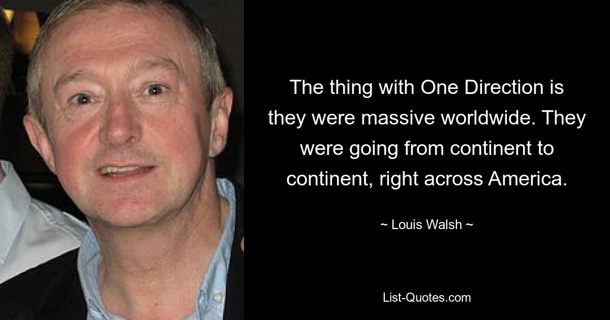 The thing with One Direction is they were massive worldwide. They were going from continent to continent, right across America. — © Louis Walsh