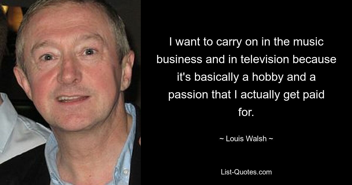 I want to carry on in the music business and in television because it's basically a hobby and a passion that I actually get paid for. — © Louis Walsh