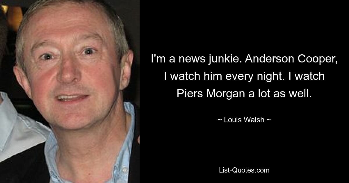 I'm a news junkie. Anderson Cooper, I watch him every night. I watch Piers Morgan a lot as well. — © Louis Walsh