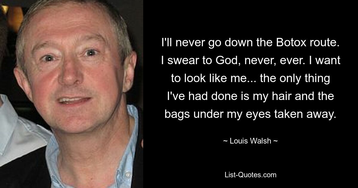 I'll never go down the Botox route. I swear to God, never, ever. I want to look like me... the only thing I've had done is my hair and the bags under my eyes taken away. — © Louis Walsh