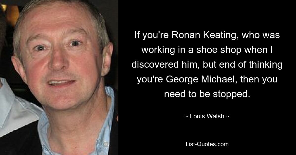 If you're Ronan Keating, who was working in a shoe shop when I discovered him, but end of thinking you're George Michael, then you need to be stopped. — © Louis Walsh