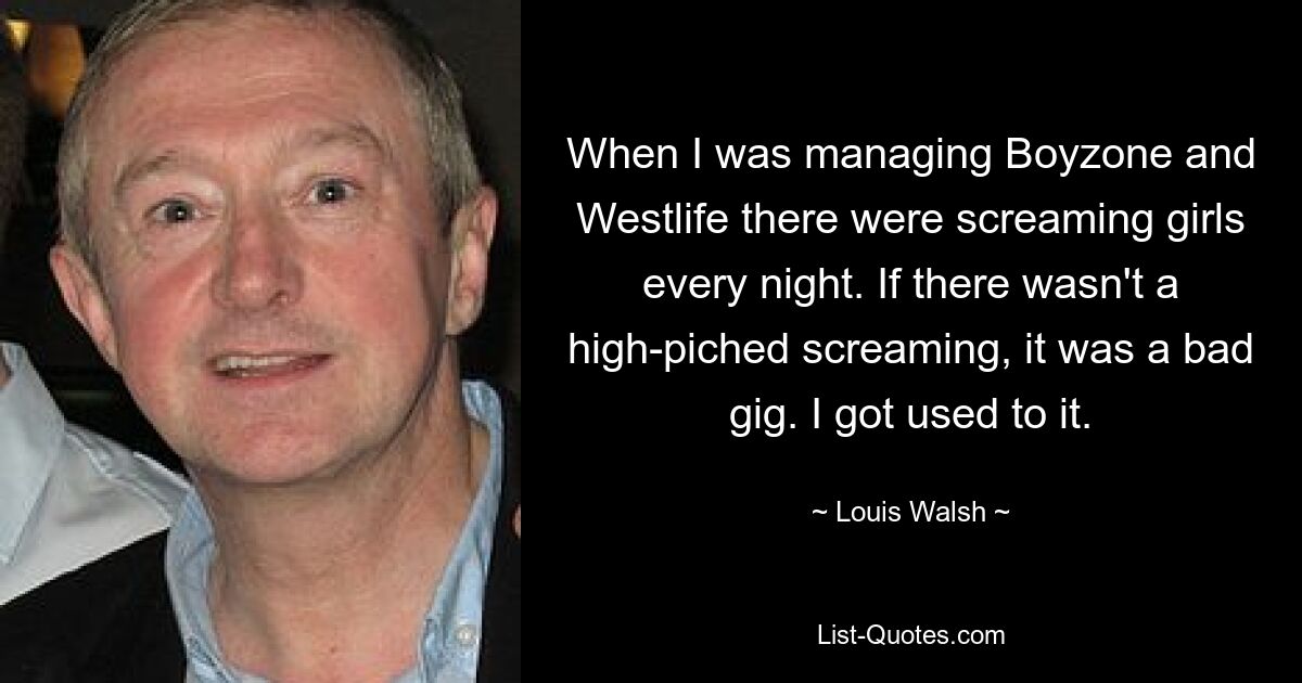 When I was managing Boyzone and Westlife there were screaming girls every night. If there wasn't a high-piched screaming, it was a bad gig. I got used to it. — © Louis Walsh