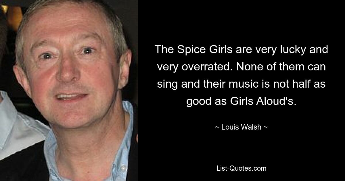 The Spice Girls are very lucky and very overrated. None of them can sing and their music is not half as good as Girls Aloud's. — © Louis Walsh