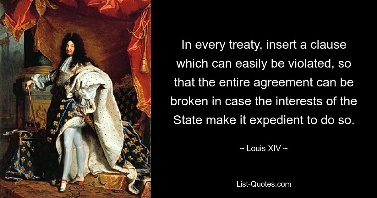 In every treaty, insert a clause which can easily be violated, so that the entire agreement can be broken in case the interests of the State make it expedient to do so. — © Louis XIV