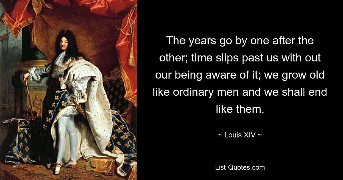 The years go by one after the other; time slips past us with out our being aware of it; we grow old like ordinary men and we shall end like them. — © Louis XIV