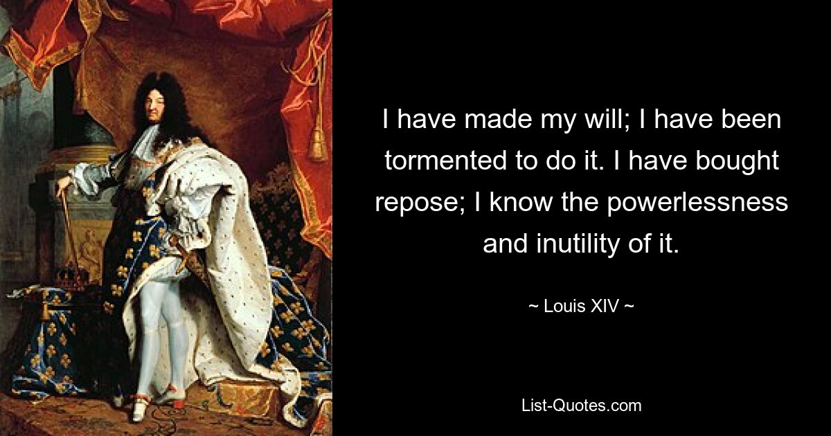 I have made my will; I have been tormented to do it. I have bought repose; I know the powerlessness and inutility of it. — © Louis XIV