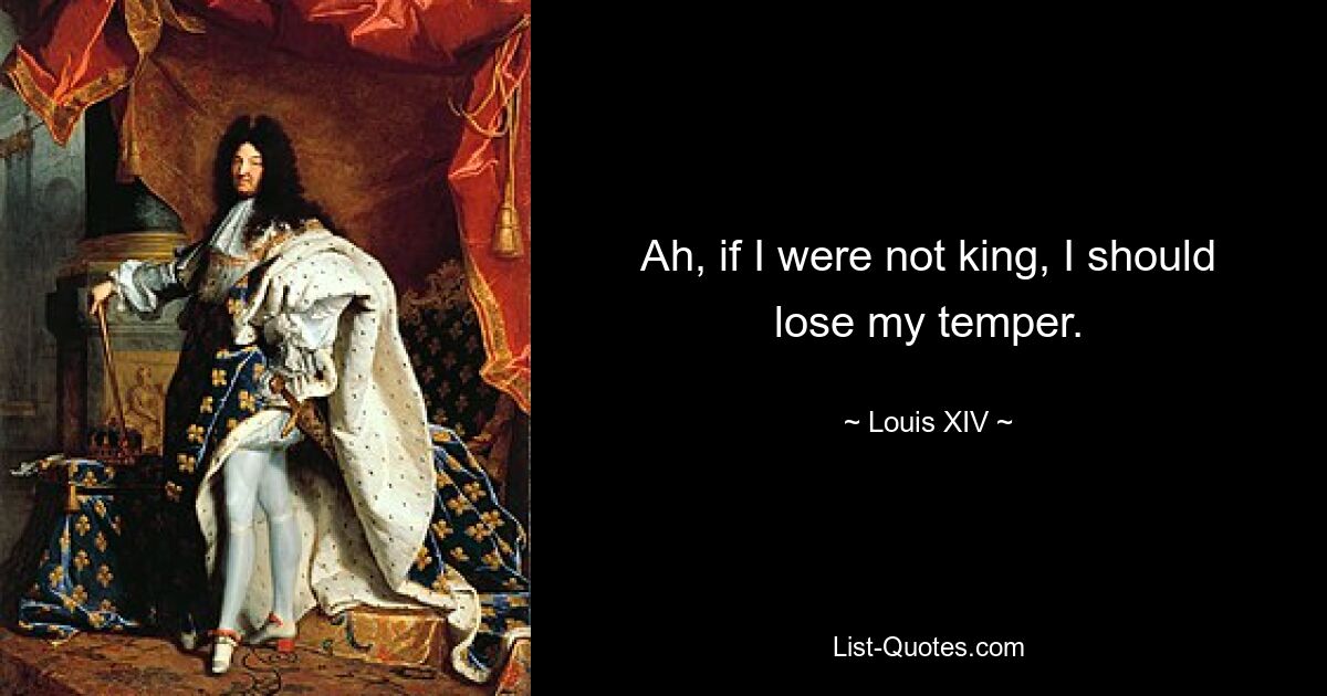 Ah, if I were not king, I should lose my temper. — © Louis XIV