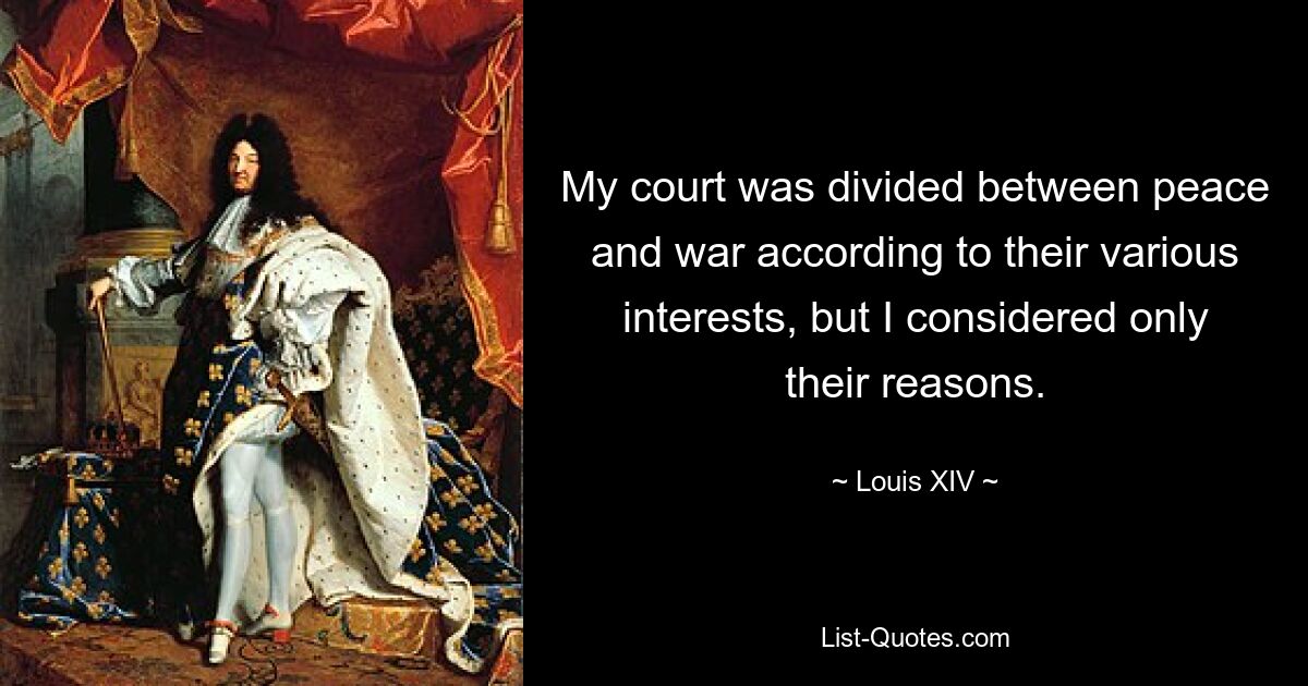 My court was divided between peace and war according to their various interests, but I considered only their reasons. — © Louis XIV