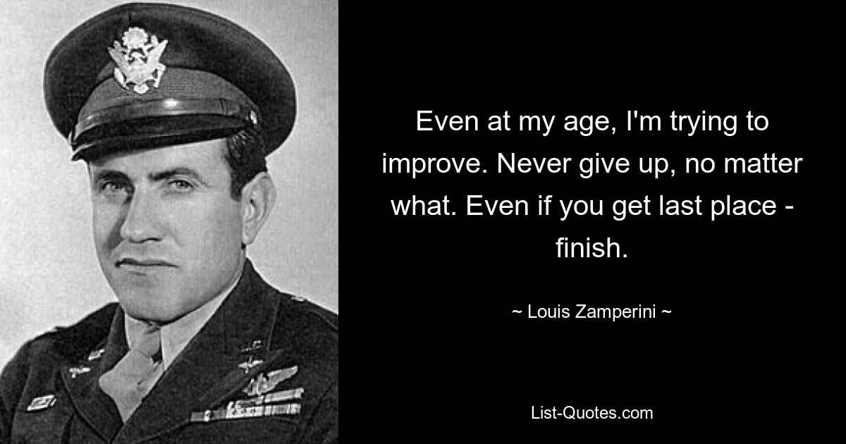 Even at my age, I'm trying to improve. Never give up, no matter what. Even if you get last place - finish. — © Louis Zamperini