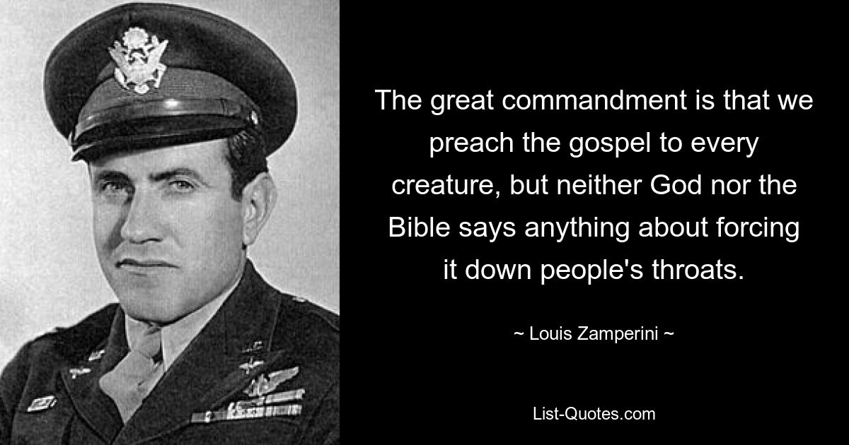 The great commandment is that we preach the gospel to every creature, but neither God nor the Bible says anything about forcing it down people's throats. — © Louis Zamperini