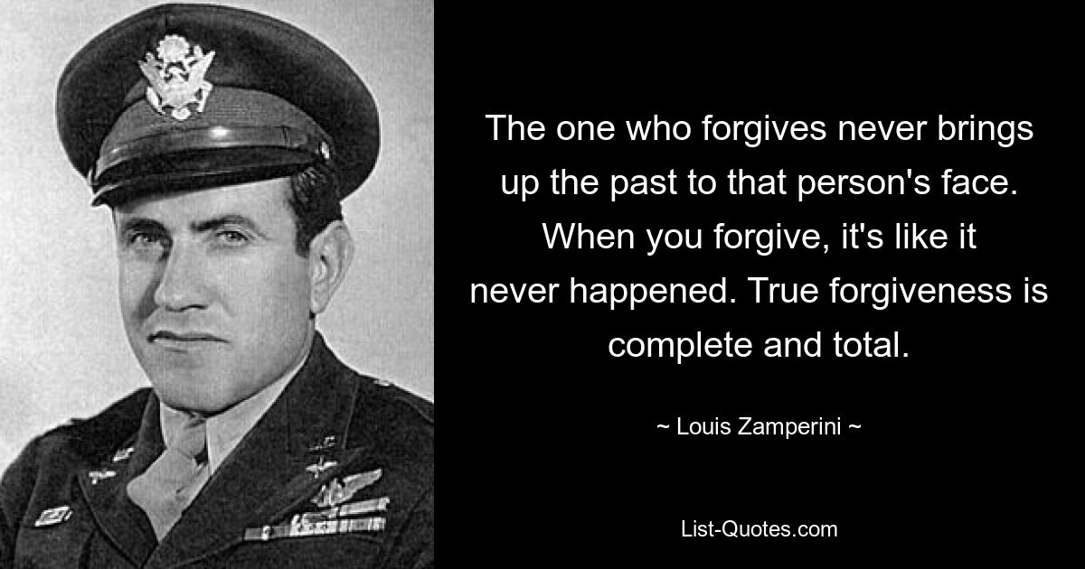 The one who forgives never brings up the past to that person's face. When you forgive, it's like it never happened. True forgiveness is complete and total. — © Louis Zamperini