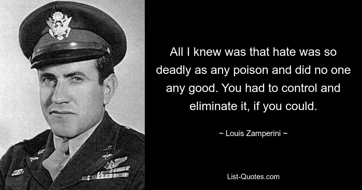 Все, что я знал, это то, что ненависть столь же смертоносна, как любой яд, и не приносит никому никакой пользы. Вы должны были контролировать и устранять это, если могли. — © Луи Замперини