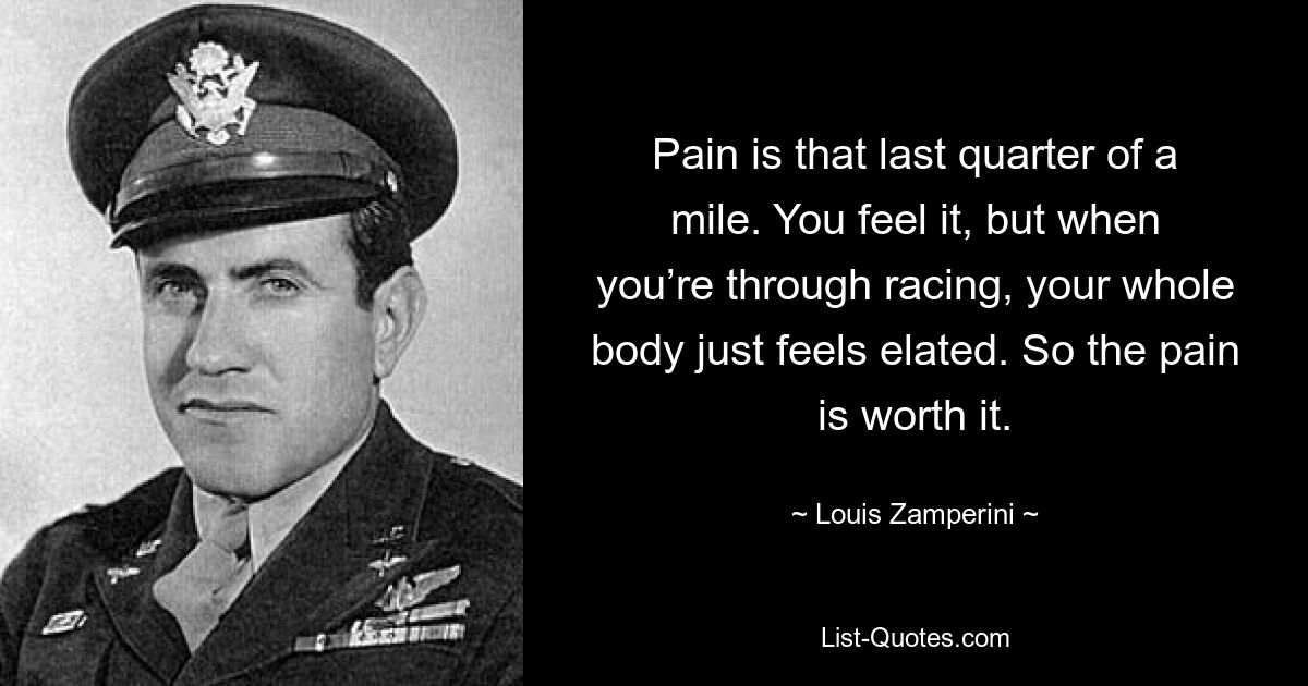 Pain is that last quarter of a mile. You feel it, but when you’re through racing, your whole body just feels elated. So the pain is worth it. — © Louis Zamperini