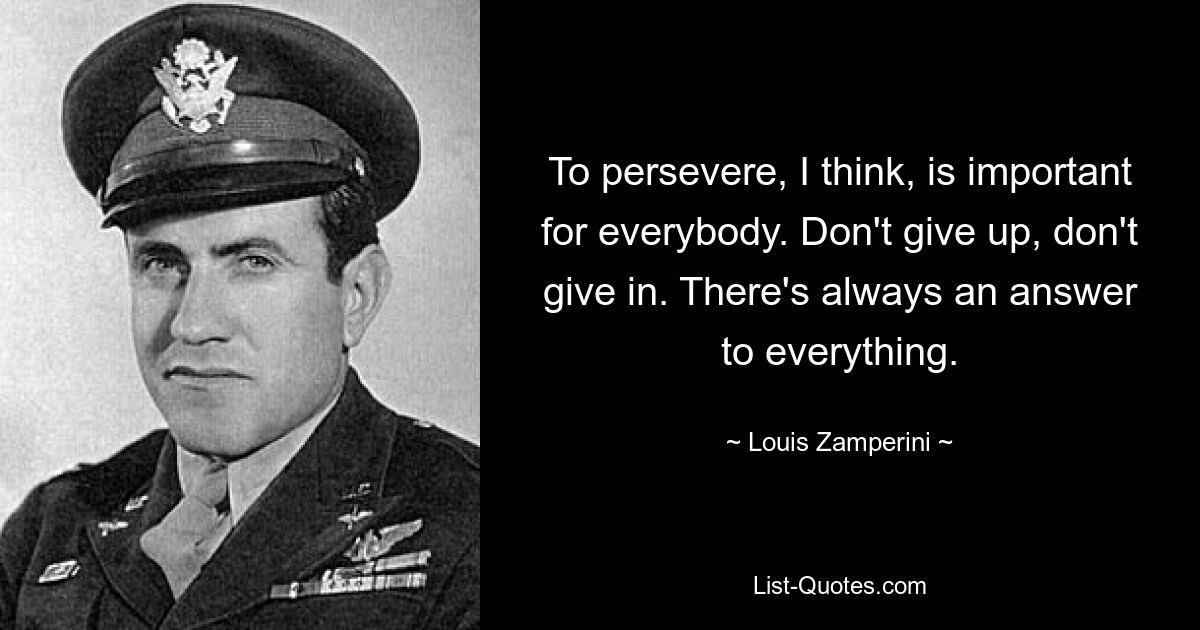 To persevere, I think, is important for everybody. Don't give up, don't give in. There's always an answer to everything. — © Louis Zamperini