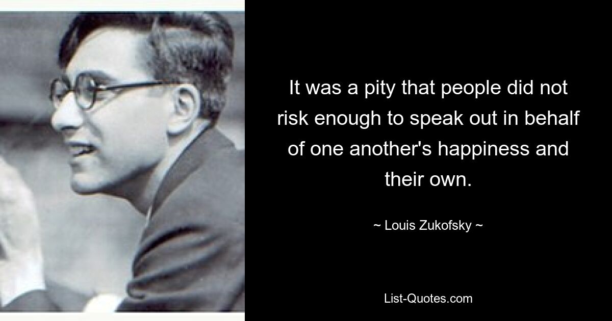 It was a pity that people did not risk enough to speak out in behalf of one another's happiness and their own. — © Louis Zukofsky