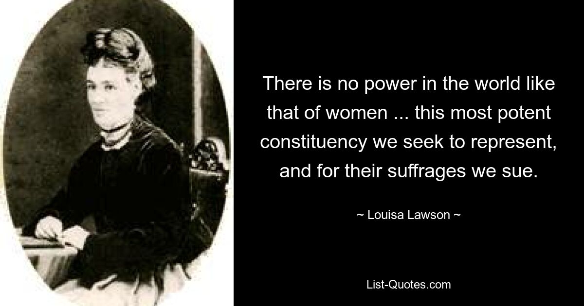 There is no power in the world like that of women ... this most potent constituency we seek to represent, and for their suffrages we sue. — © Louisa Lawson