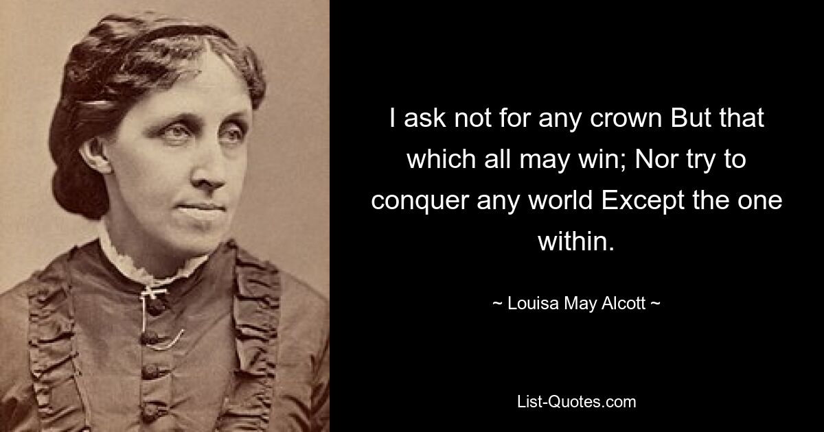 I ask not for any crown But that which all may win; Nor try to conquer any world Except the one within. — © Louisa May Alcott