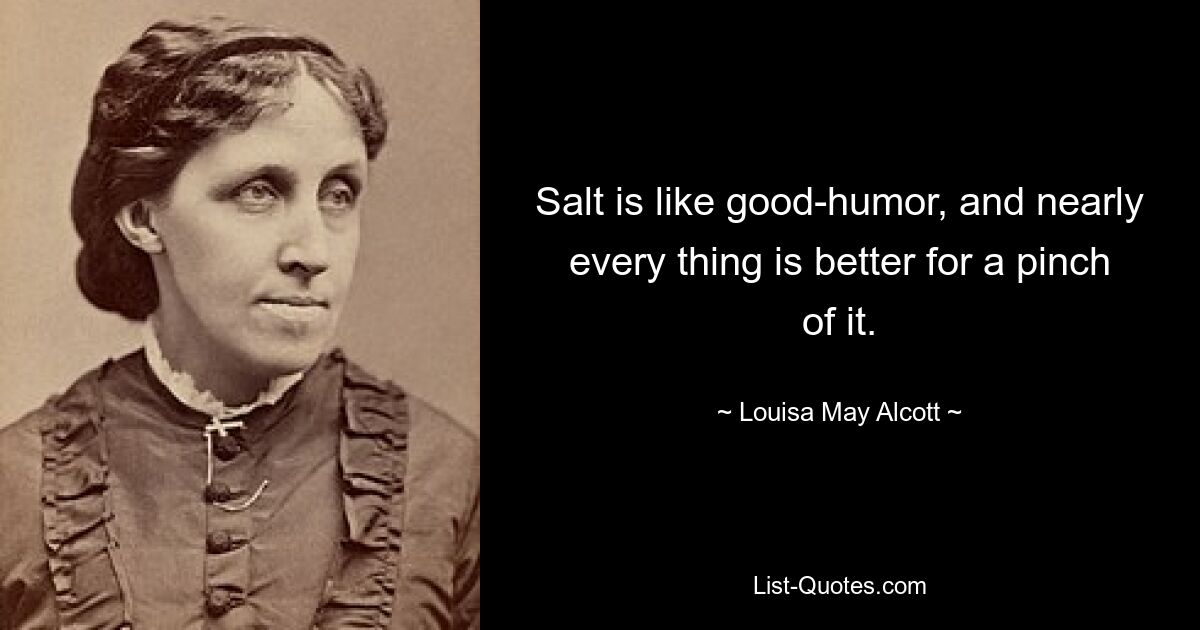 Salt is like good-humor, and nearly every thing is better for a pinch of it. — © Louisa May Alcott