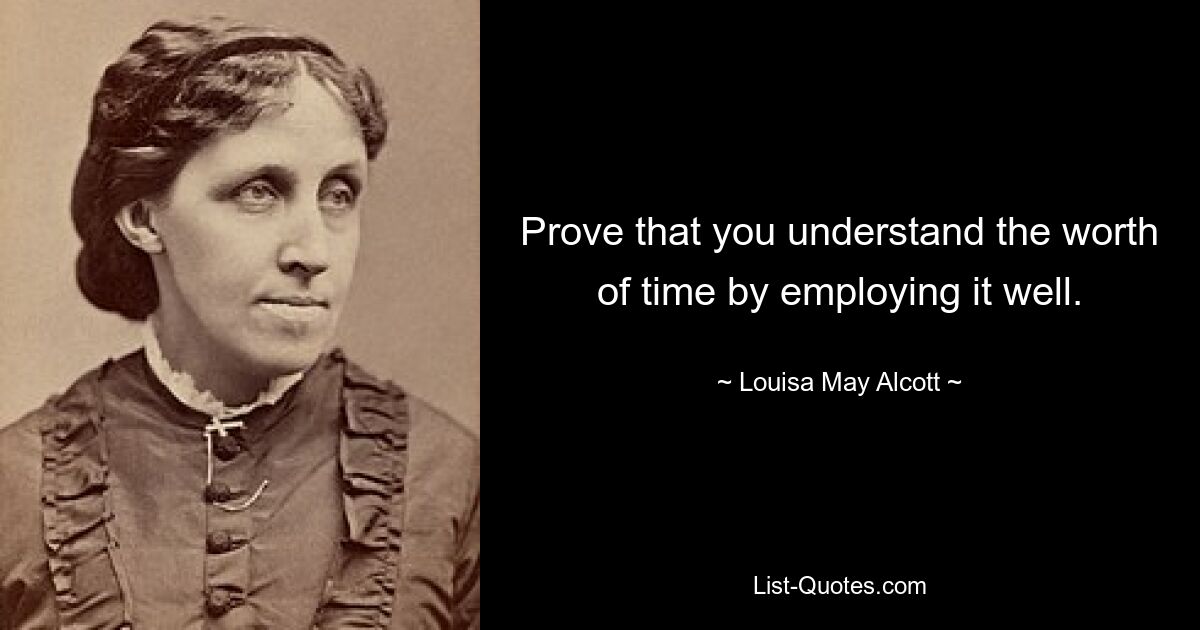 Prove that you understand the worth of time by employing it well. — © Louisa May Alcott