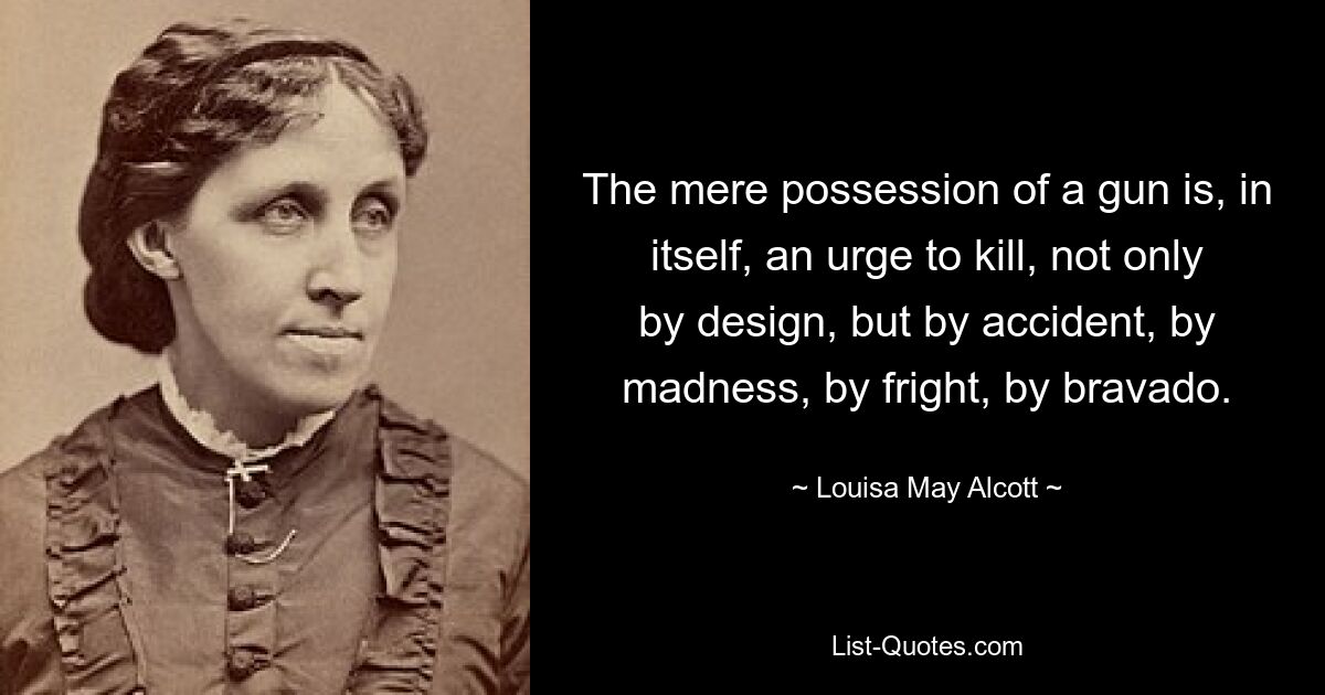 The mere possession of a gun is, in itself, an urge to kill, not only by design, but by accident, by madness, by fright, by bravado. — © Louisa May Alcott