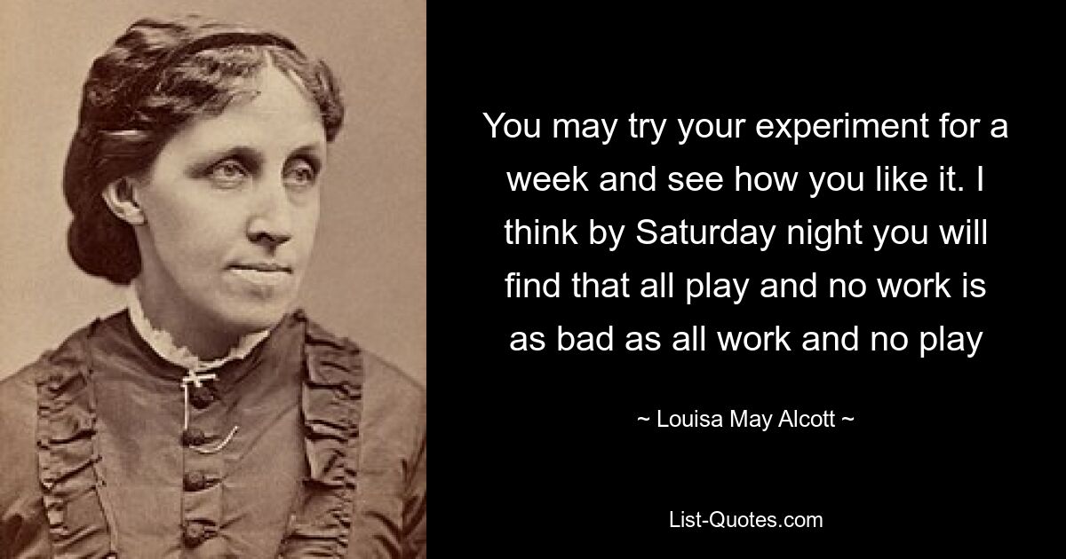 You may try your experiment for a week and see how you like it. I think by Saturday night you will find that all play and no work is as bad as all work and no play — © Louisa May Alcott