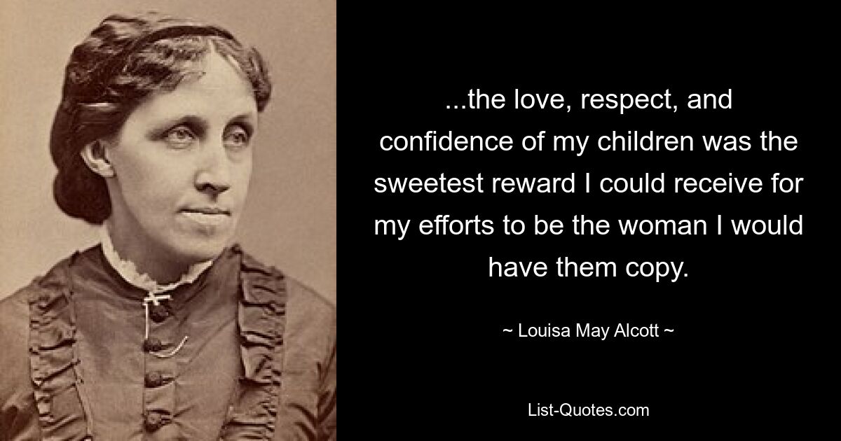 ...the love, respect, and confidence of my children was the sweetest reward I could receive for my efforts to be the woman I would have them copy. — © Louisa May Alcott