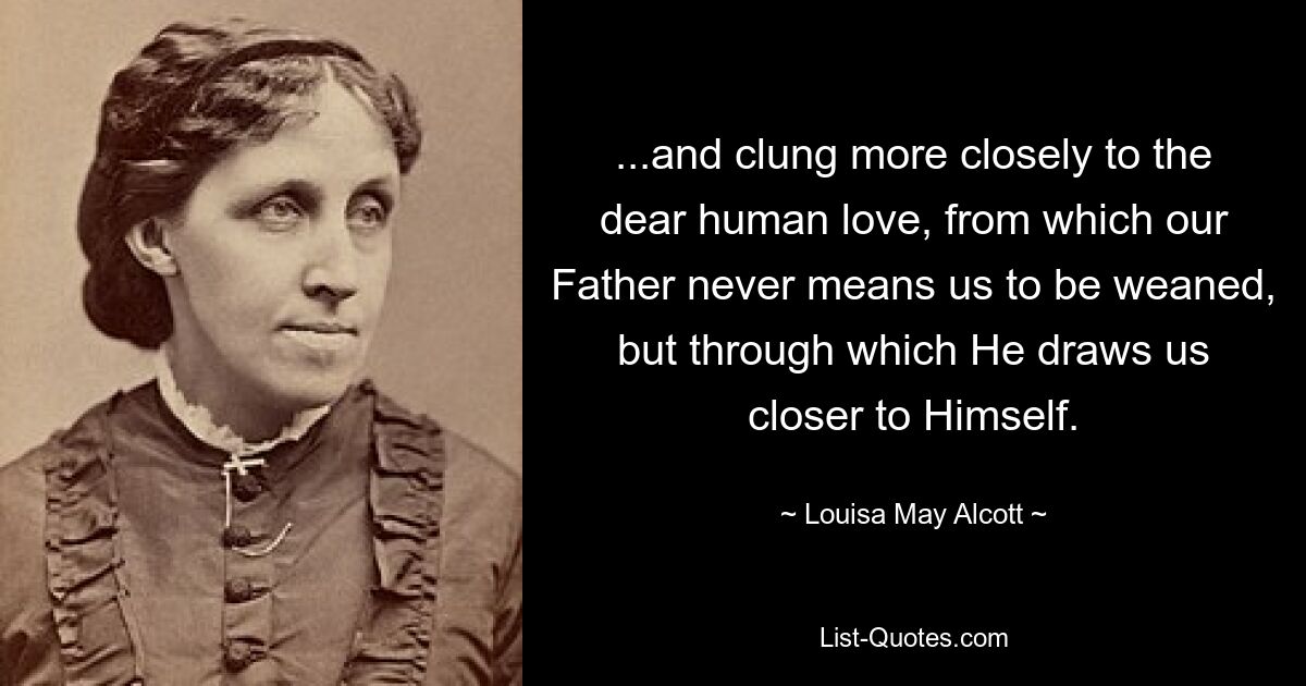 ...and clung more closely to the dear human love, from which our Father never means us to be weaned, but through which He draws us closer to Himself. — © Louisa May Alcott