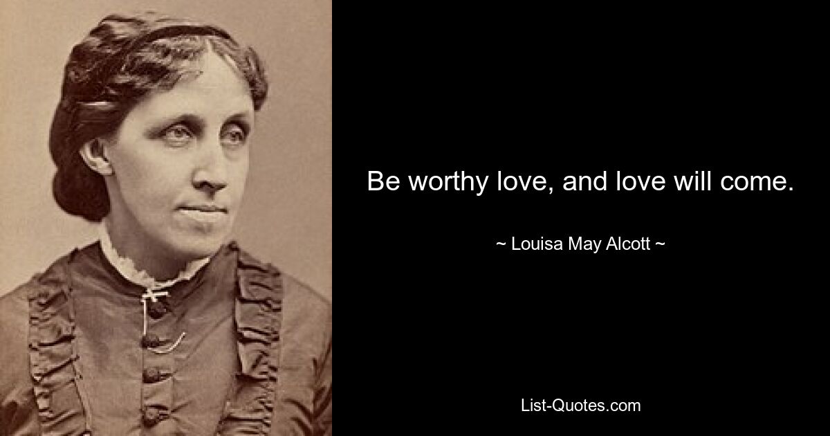 Be worthy love, and love will come. — © Louisa May Alcott