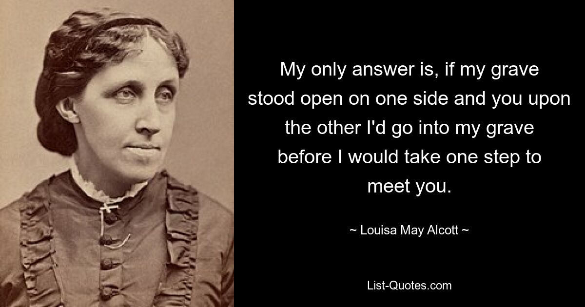 My only answer is, if my grave stood open on one side and you upon the other I'd go into my grave before I would take one step to meet you. — © Louisa May Alcott