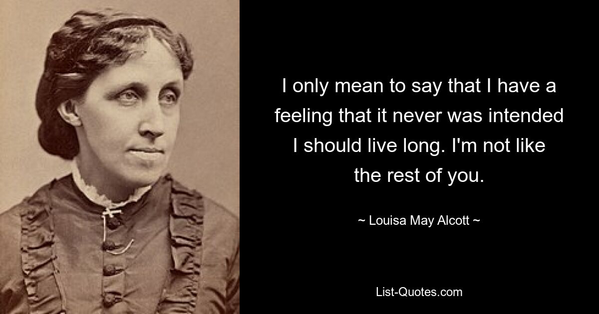 I only mean to say that I have a feeling that it never was intended I should live long. I'm not like the rest of you. — © Louisa May Alcott