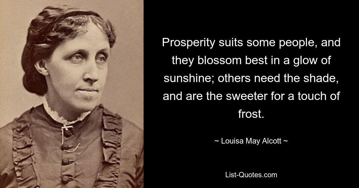 Prosperity suits some people, and they blossom best in a glow of sunshine; others need the shade, and are the sweeter for a touch of frost. — © Louisa May Alcott