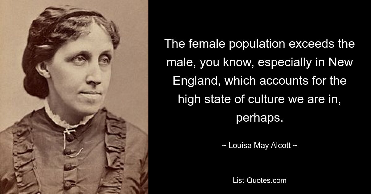 The female population exceeds the male, you know, especially in New England, which accounts for the high state of culture we are in, perhaps. — © Louisa May Alcott