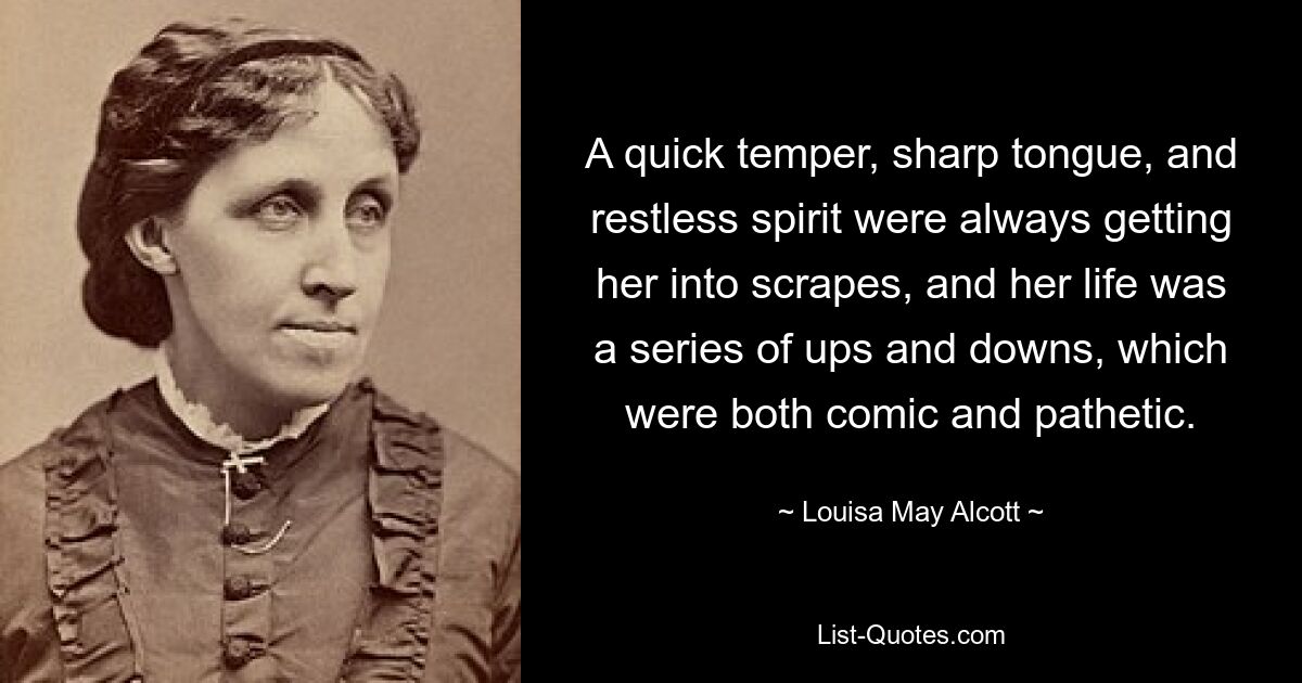 A quick temper, sharp tongue, and restless spirit were always getting her into scrapes, and her life was a series of ups and downs, which were both comic and pathetic. — © Louisa May Alcott