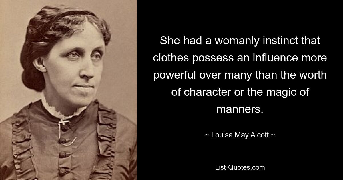 She had a womanly instinct that clothes possess an influence more powerful over many than the worth of character or the magic of manners. — © Louisa May Alcott