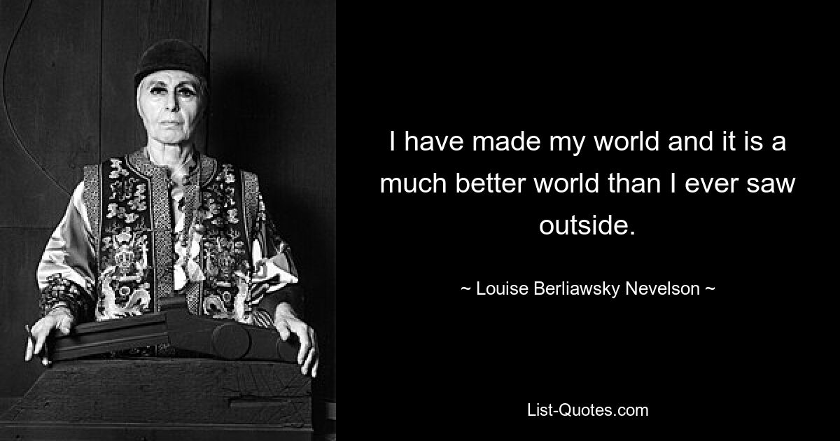 I have made my world and it is a much better world than I ever saw outside. — © Louise Berliawsky Nevelson