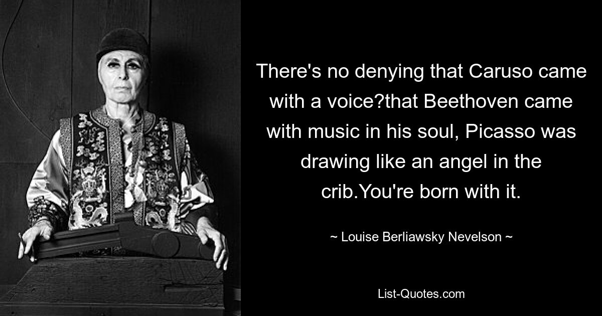 There's no denying that Caruso came with a voice?that Beethoven came with music in his soul, Picasso was drawing like an angel in the crib.You're born with it. — © Louise Berliawsky Nevelson