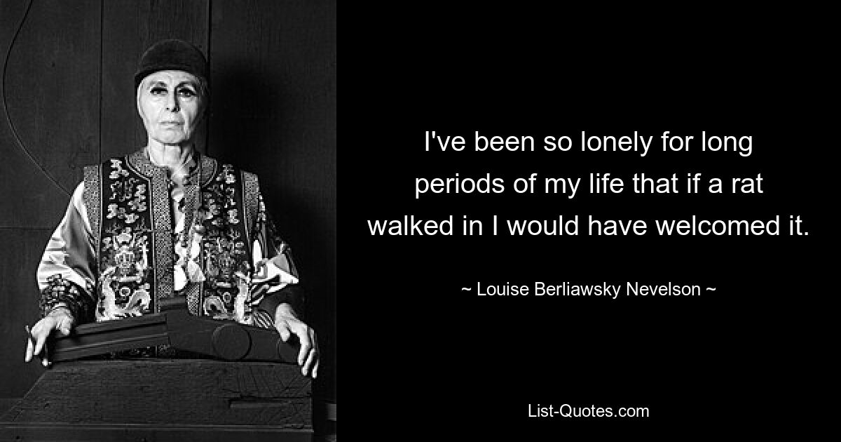 I've been so lonely for long periods of my life that if a rat walked in I would have welcomed it. — © Louise Berliawsky Nevelson