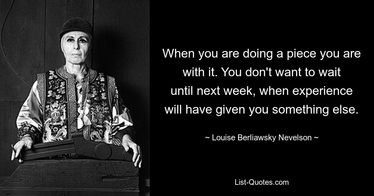 When you are doing a piece you are with it. You don't want to wait until next week, when experience will have given you something else. — © Louise Berliawsky Nevelson