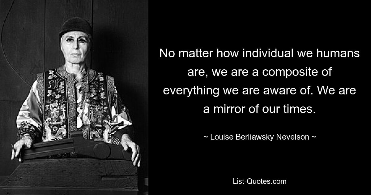 No matter how individual we humans are, we are a composite of everything we are aware of. We are a mirror of our times. — © Louise Berliawsky Nevelson