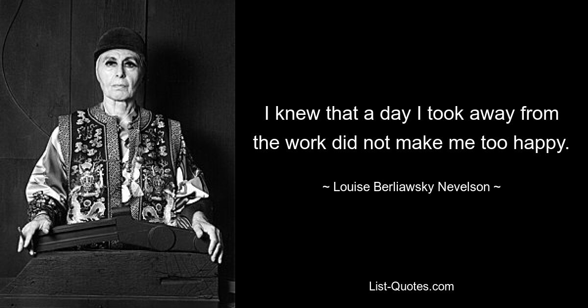 I knew that a day I took away from the work did not make me too happy. — © Louise Berliawsky Nevelson