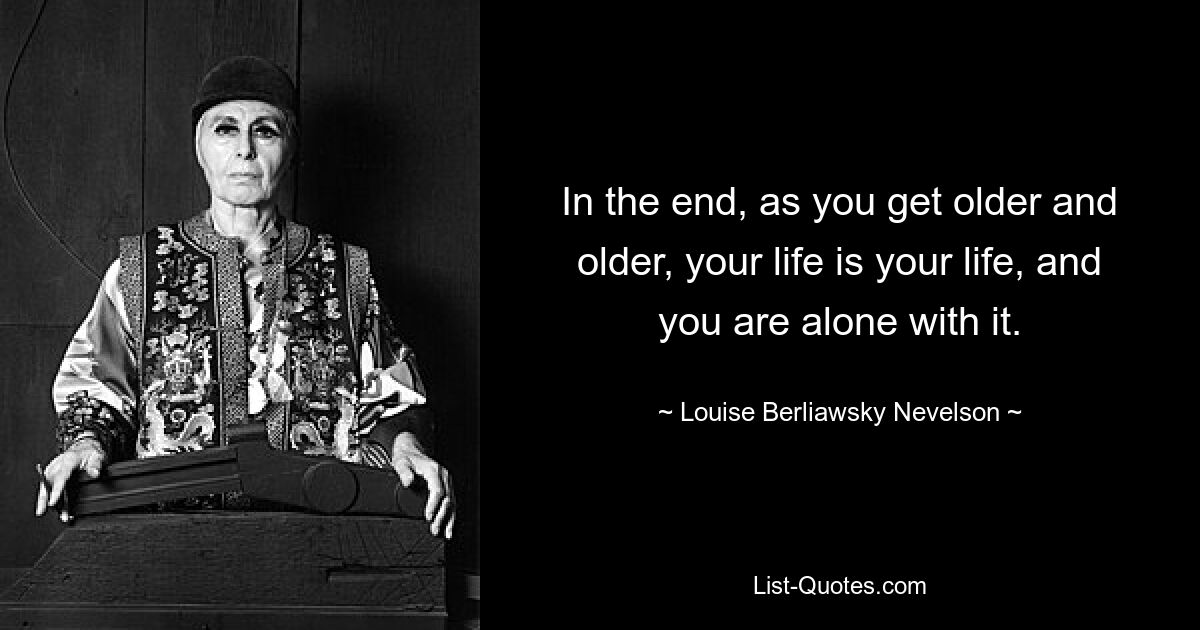 In the end, as you get older and older, your life is your life, and you are alone with it. — © Louise Berliawsky Nevelson