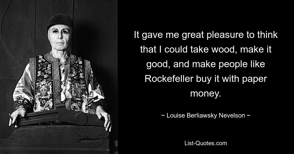 It gave me great pleasure to think that I could take wood, make it good, and make people like Rockefeller buy it with paper money. — © Louise Berliawsky Nevelson