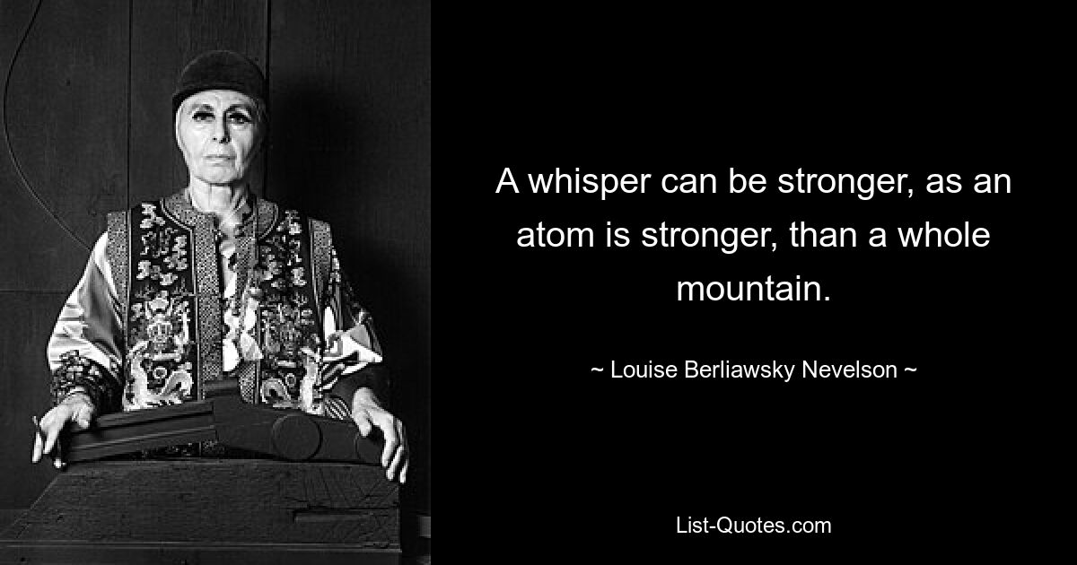 A whisper can be stronger, as an atom is stronger, than a whole mountain. — © Louise Berliawsky Nevelson