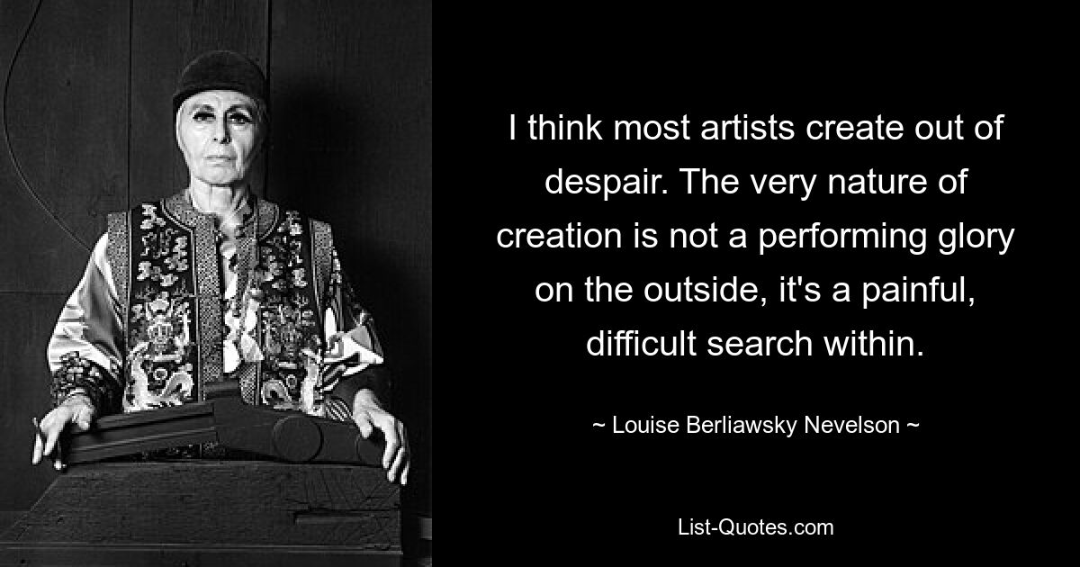 I think most artists create out of despair. The very nature of creation is not a performing glory on the outside, it's a painful, difficult search within. — © Louise Berliawsky Nevelson