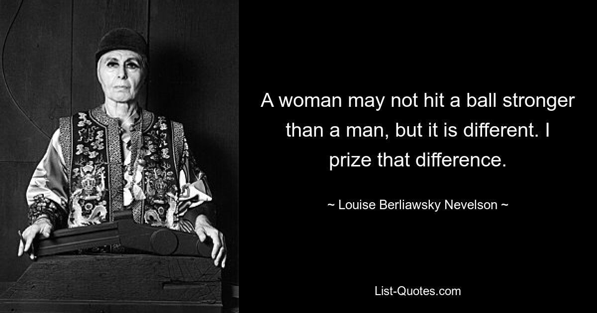 A woman may not hit a ball stronger than a man, but it is different. I prize that difference. — © Louise Berliawsky Nevelson