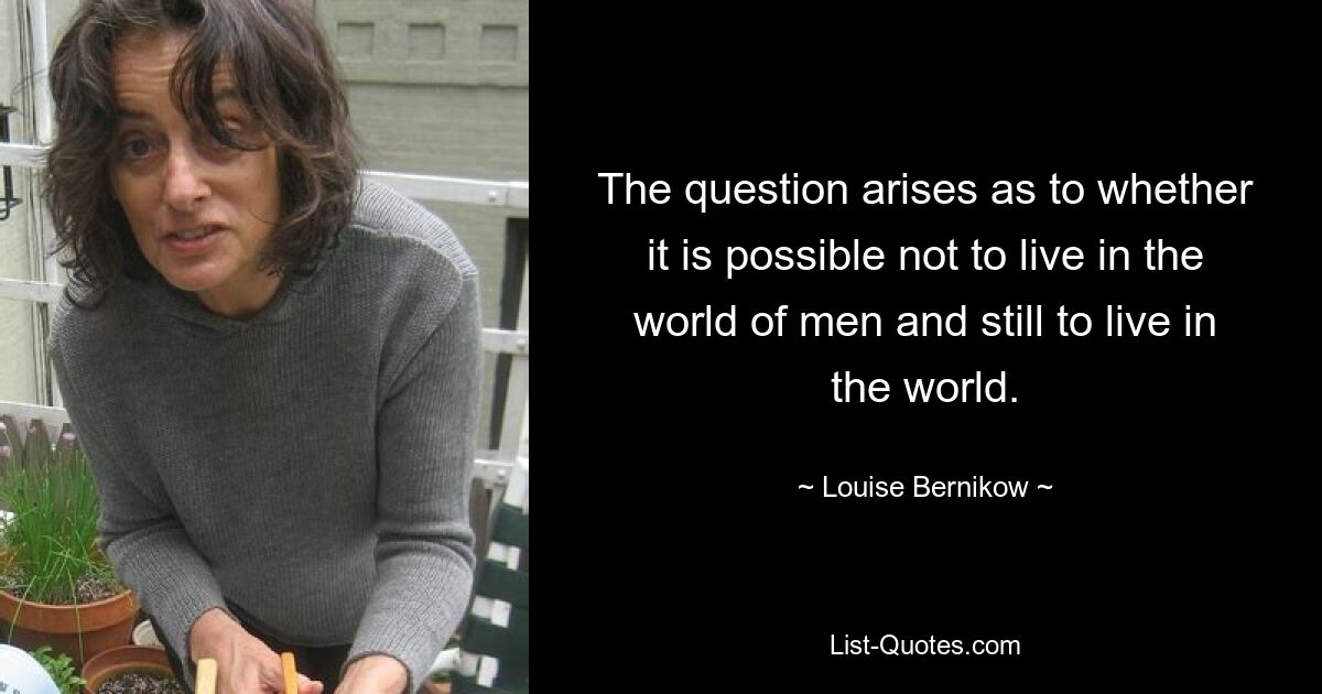 The question arises as to whether it is possible not to live in the world of men and still to live in the world. — © Louise Bernikow