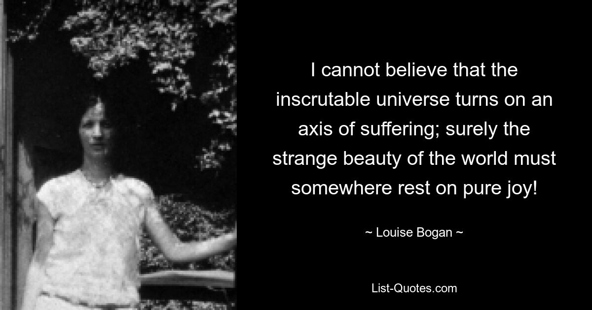 I cannot believe that the inscrutable universe turns on an axis of suffering; surely the strange beauty of the world must somewhere rest on pure joy! — © Louise Bogan