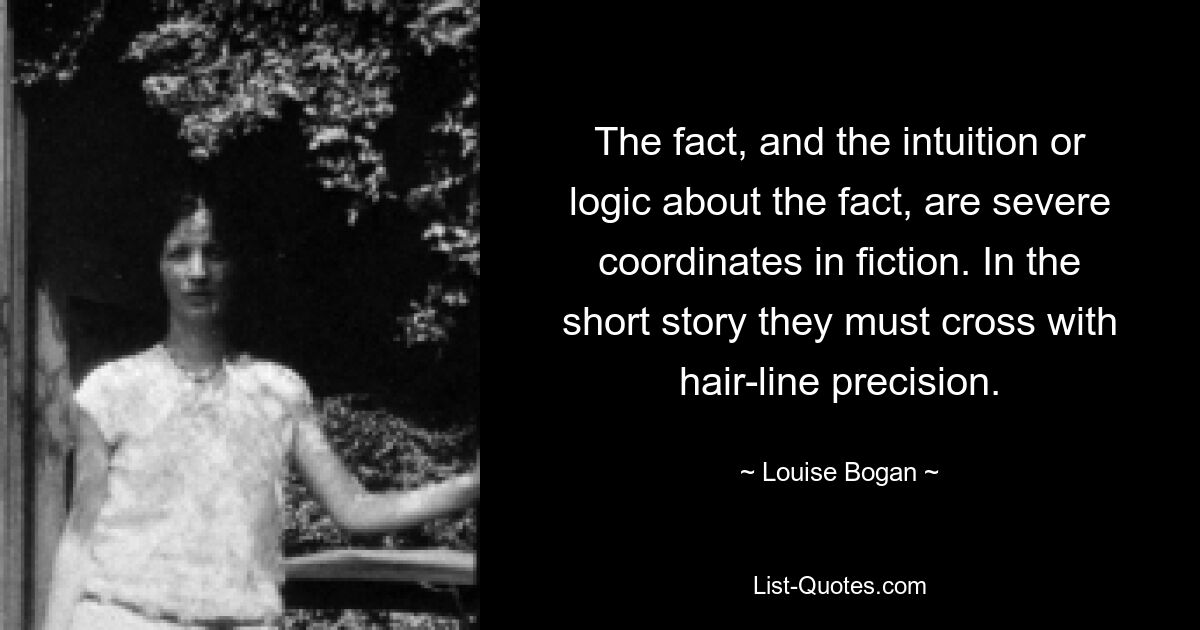 The fact, and the intuition or logic about the fact, are severe coordinates in fiction. In the short story they must cross with hair-line precision. — © Louise Bogan